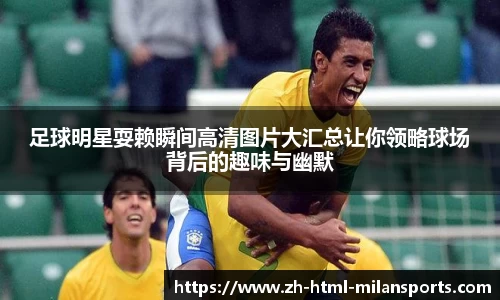足球明星耍赖瞬间高清图片大汇总让你领略球场背后的趣味与幽默